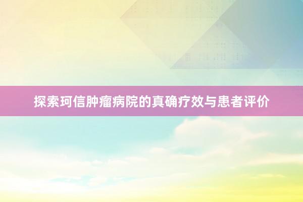 探索珂信肿瘤病院的真确疗效与患者评价