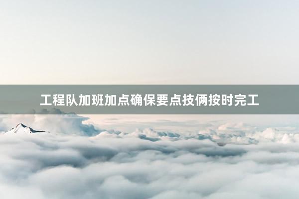 工程队加班加点确保要点技俩按时完工