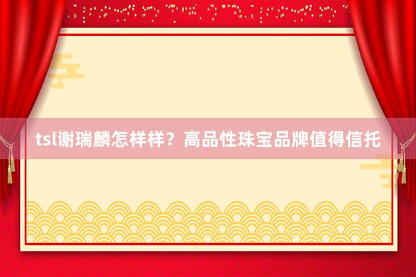tsl谢瑞麟怎样样？高品性珠宝品牌值得信托