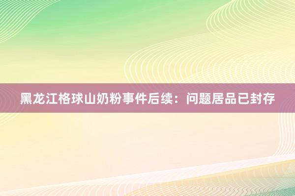 黑龙江格球山奶粉事件后续：问题居品已封存