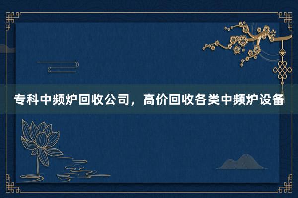 专科中频炉回收公司，高价回收各类中频炉设备