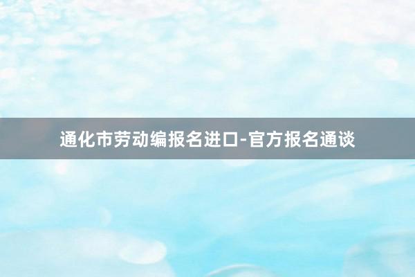 通化市劳动编报名进口-官方报名通谈